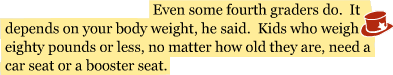 Even some fourth graders do. It depends on your body weight, he said. Kids who weigh eighty pounds or less, no matter how old they are, need a car seat or a booster seat.