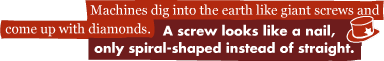 Machines dig into the earth like giant screws and come up with diamonds.: A screw looks like a nail, only spiral-shaped instead of straight.