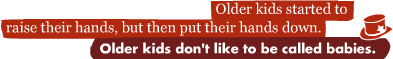 Older kids started to raise their hands, but then put their hands down.: Older kids don't like to be called babies.