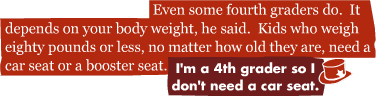 Even some fourth graders do. It depends on your body weight, he said. Kids who weigh eighty pounds or less, no matter how old they are, need a car seat or a booster seat.: I'm a 4th grader so I don't need a car seat.