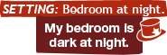 Setting: Bedroom at night.: My bedroom is dark at night.